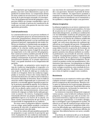 208

Es importante que la psiquiatra reconozca estas
pautas y las trate como distorsiones y que no responda de la misma forma. La comprensión última
de estas conductas inconscientes es uno de los objetivos de la psicoterapia orientada a la introspección. En la preparación inicial del psiquiatra, su supervisor dedica un tiempo considerable a que el
residente entienda el proceso de transferencia de
modo que no trate estas pautas de reacción como
agresiones personales.

Contratransferencia
La contratransferencia es un proceso mediante el
cual el psiquiatra proyecta inconscientemente las
emociones, pensamientos y deseos de su pasado en
la personalidad del paciente o en las cuestiones que
presenta el paciente, expresando de este modo conflictos no resueltos y/o satisfaciendo sus propias necesidades personales. Estas reacciones son inadecuadas en la relación médico-paciente. En esta
situación, el paciente asume el papel de una persona importante en la vida anterior del psiquiatra.
Este constructo teórico también procede de la literatura psicoanalítica. En estos casos, el psiquiatra
atribuye erróneamente al paciente sentimientos y
pensamientos basados en su propia experiencia
vital, y eso puede interferir en su comprensión del
paciente.
Por ejemplo, un psiquiatra varón mostró un
tipo de conductas inapropiadas al responder a la
petición de consulta que le hizo un internista para
una mujer de 76 años de edad que se estaba muriendo en el hospital. Entre las conductas inapropiadas se incluían el hacer dos visitas diarias de
una hora de duración a la cabecera de la enferma y
frecuentes llamadas al internista. Puso en duda la
atención médica dispensada por el internista a la
paciente y recomendó agentes ansiolíticos para tratar la presunta ansiedad de aquélla. En la infancia,
el psiquiatra había experimentado un fuerte vínculo con su abuela, quien murió en la casa donde
él vivía de niño. Inconscientemente, retuvo sentimientos de culpa por no haber hecho nada para prevenir su muerte. En esencia, el psiquiatra estaba
intentando afrontar sus propias ansiedades y culpabilidad respecto a la muerte de su abuela, sin
darse cuenta conscientemente de que lo hacía, ni
reconociendo lo inapropiado de su conducta.
En estos casos el psiquiatra debería consultar
con un colega, quien podría ayudarle a esclarecer
sus pautas de reacción y le guiaría hacia una conducta profesional más adecuada.
Uno de los valores del psicoanálisis personal de
un psiquiatra es que aumenta la percepción que
tiene el psiquiatra de sus conductas motivadas inconscientemente, de modo que puede utilizar mejor

TRATADO DE PSIQUIATRÍA

sus reacciones de contratransferencia para entender a sus pacientes. Durante el período de formación como residente, los supervisores ayudarán a
examinar sus reacciones de contratransferencia, de
modo que éstas no interfieran con el tratamiento y
les ayudarán a comprender mejor a sus pacientes.

Alianza terapéutica
La alianza terapéutica es un tercer constructo teórico tomado de la literatura psicoanalítica. Se trata
de un proceso en el cual el yo maduro, racional y
observador del paciente, se utiliza en combinación
con las habilidades analíticas del psiquiatra para
avanzar en la comprensión del paciente. La base de
esta alianza es la relación de confianza establecida
en la primera parte de la vida entre el niño y su
madre, así como otras relaciones de confianza significativas en el pasado del paciente. El psiquiatra
fomenta el desarrollo de esta alianza, y ambas personas deben invertir en provecho de la misma, de
modo que el paciente pueda beneficiarse. El psiquiatra aumenta esta alianza mediante su conducta profesional y sus actitudes de atención, interés,
y respeto. Los psiquiatras aceptan y respetan los sistemas de valores de los pacientes y su integridad
como personas. Sin una alianza terapéutica, los pacientes no pueden revelar sus pensamientos y sentimientos más internos. Los psiquiatras no deben
nunca explotar a los pacientes sexualmente ni obtener ventajas económicas como resultado de la relación médico-paciente. No deben nunca victimizar a éstos al explotar su papel como curadores.

Resistencia
La resistencia es un constructo teórico que refleja
cualquier actitud o conducta que se opone a los objetivos terapéuticos del tratamiento. Resulta crítico para la realización de la psicoterapia dinámica
comprender las resistencias. Freud describió varios
tipos de resistencia, incluyendo la consciente, la
del yo, la del ello y la del superyó.
La resistencia consciente del paciente surge por
varias razones, como la falta de confianza hacia el
psiquiatra, la verguenza que sufre al revelar ciertos acontecimientos y aspectos de sí mismo o sentimientos que experimenta, o el miedo a desagradar o a arriesgarse a que el psiquiatra le rechace. El
silencio es un tipo de resistencia que utiliza el paciente. En este momento el psiquiatra debe reconocer las dificultades que experimenta el paciente
y animarle a verbalizar las cuestiones difíciles de
expresar. Esto debería hacerse con tacto y sensibilidad.
Una forma de resistencia del yo es la denominada represión, en virtud de la cual, y en gran parte

 