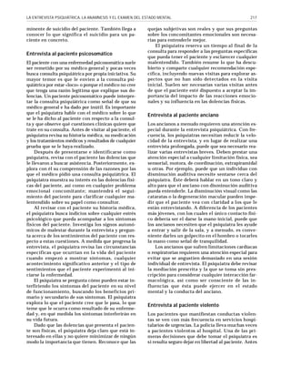 LA ENTREVISTA PSIQUIÁTRICA, LA ANAMNESIS Y EL EXAMEN DEL ESTADO MENTAL

minente de suicidio del paciente. También llega a
conocer lo que significa el suicidio para un paciente en concreto.

Entrevista al paciente psicosomático
El paciente con una enfermedad psicosomática suele
ser remetido por su médico general y pocas veces
busca consulta psiquiátrica por propia iniciativa. Su
mayor temor es que le envíen a la consulta psiquiátrica por estar «loco» o porque el médico no cree
que tenga una razón legítima que explique sus dolencias. Un paciente psicosomático puede interpretar la consulta psiquiátrica como señal de que su
médico general e ha dado por inútil. Es importante
que el psiquiatra hable con el médico sobre lo que
se le ha dicho al paciente con respecto a la consulta y que observe qué cuestiones clínicas quiere que
trate en su consulta. Antes de visitar al paciente, el
psiquiatra revisa su historia médica, su medicación
y los tratamientos médicos y resultados de cualquier
prueba que se le haya realizado.
Después de presentarse e identificarse como
psiquiatra, revisa con el paciente las dolencias que
le llevaron a buscar asistencia. Posteriormente, explora con él su comprensión de las razones por las
que el médico pidió una consulta psiquiátrica. El
psiquiatra muestra su interés en las dolencias físicas del paciente, así como en cualquier problema
emocional concomitante; mantendrá el seguimiento del paciente para clarificar cualquier malentendido sobre su papel como consultor.
Al revisar con el paciente su historia médica,
el psiquiatra busca indicios sobre cualquier estrés
psicológico que pueda acompañar a los síntomas
físicos del paciente. Investiga los signos autonómicos de malestar durante la entrevista y pregunta acerca de los sentimientos del paciente con respecto a estas cuestiones. A medida que progresa la
entrevista, el psiquiatra revisa las circunstancias
específicas que ocurrían en la vida del paciente
cuando empezó a mostrar síntomas, cualquier
acontecimiento significativo anterior y el tipo de
sentimientos que el paciente experimentó al iniciarse la enfermedad.
El psiquiatra se pregunta cómo pueden estar interfiriendo los síntomas del paciente en su nivel
de funcionamiento, buscando los beneficios primario y secundario de sus síntomas. El psiquiatra
explora lo que el paciente cree que le pasa, lo que
teme que le ocurra como resultado de su enfermedad y, en qué medida los síntomas interferirán en
su vida futura.
Dado que las dolencias que presenta el paciente son físicas, el psiquiatra deja claro que está interesado en ellas y no quiere minimizar de ningún
modo la importancia que tienen. Reconoce que las

217

quejas subjetivas son reales y que sus preguntas
sobre los concomitantes emocionales son necesarias para entenderle mejor.
El psiquiatra reserva un tiempo al final de la
consulta para responder a las preguntas específicas
que pueda tener el paciente y esclarecer cualquier
malentendido. También resume lo que ha descubierto y comparte cualquier recomendación específica, incluyendo nuevas visitas para explorar aspectos que no han sido detectados en la visita
inicial. Suelen ser necesarias varias visitas antes
de que el paciente esté dispuesto a aceptar la importancia del impacto de las reacciones emocionales y su influencia en las dolencias físicas.

Entrevista al paciente anciano
Los ancianos a menudo requieren una atención especial durante la entrevista psiquiátrica. Con frecuencia, los psiquiatras necesitan reducir la velocidad de la entrevista, y en lugar de realizar una
entrevista prolongada, puede que sea necesario realizar varias entrevistas breves. Deben prestar una
atención especial a cualquier limitación física, sea
sensorial, motora, de coordinación, extrapiramidal
u otras. Por ejemplo, puede que un individuo con
disminución auditiva necesite sentarse cerca del
psiquiatra. Éste deberá hablar en un tono claro y
alto para que el anciano con disminución auditiva
pueda entenderle. La disminución visual como las
cataratas o la degeneración macular pueden impedir que el paciente vea con claridad a los que le
están entrevistando. A diferencia de los pacientes
más jóvenes, con los cuales el único contacto físico debería ser el darse la mano inicial, puede que
los ancianos necesiten que el psiquiatra les ayude
a entrar y salir de la sala, y a menudo, es conveniente darles un golpecito en el hombro o tocarles
la mano como señal de tranquilidad.
Los ancianos que sufren limitaciones cardíacas
o respiratorias requieren una atención especial para
evitar que se angustien demasiado en una sesión
individual de entrevista. El psiquiatra debe revisar
la mediación prescrita y la que se toma sin prescripción para considerar cualquier interacción farmacológica, así como ser consciente de las influencias que ésta puede ejercer en el estado
mental y la conducta del anciano.

Entrevista al paciente violento
Los pacientes que manifiestan conductas violentas se ven con más frecuencia en servicios hospitalarios de urgencias. La policía lleva muchas veces
a pacientes violentos al hospital. Una de las primeras decisiones que debe tomar el psiquiatra es
si resulta seguro dejar en libertad al paciente. Antes

 