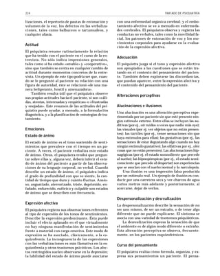 224

lizaciones, el repertorio de pautas de entonación y
volumen de la voz, los defectos en las verbalizaciones, tales como balbuceos o tartamudeos, y
cualquier afasia.

Actitud
El psiquiatra resume rutinariamente la relación
que ha tenido con el paciente en el curso de la entrevista. No sólo indica impresiones generales,
tales como si ha estado «amable» y «cooperativo»,
sino que también se centra en cualquier cambio de
actitud durante momentos concretos de la entrevista. Un ejemplo de este tipo podría ser que, cuando se le preguntó al paciente su relación con una
figura de autoridad, éste se relacionó «de una manera beligerante, hostil y amenazadora».
También resulta útil que el psiquiatra observe
sus propias actitudes hacia el paciente, si son «cálidas, atentas, interesadas y empáticas» o «frustradas
y enojadas». Este resumen de las actitudes del psiquiatra puede ayudar, a menudo, a la formulación
diagnóstica, y a la planificación de estrategias de tratamiento.

Emociones
Estado de ánimo
El estado de ánimo es el tono sostenido de sentimientos que prevalece con el tiempo en un paciente. A veces, el paciente verbaliza este estado
de ánimo. Otras, el psiquiatra tendrá que preguntar sobre ellas y, alguna vez, deberá inferir el estado de ánimo del paciente a partir de las observaciones de su lenguaje corporal, no verbal. Cuando
describe un estado de ánimo, el psiquiatra indica
el grado de profundidad con que se siente, la cantidad de tiempo que dura y cuánto fluctua. Ansioso, angustiado, aterrorizado, triste, deprimido, enfadado, enfurecido, eufórico y culpable son estados
de ánimo que se describen con frecuencia.

TRATADO DE PSIQUIATRÍA

con una enfermedad orgánica cerebral; y el embotamiento afectivo se ve a menudo en enfermedades cerebrales. El psiquiatra observa y registra las
conductas no verbales, tales como la movilidad facial, los patrones de entonación de voz y los movimientos corporales para ayudarse en la evaluación de la expresión afectiva.

Adecuación
El psiquiatra juzga si el tono y expresión afectiva
son apropiados a las cuestiones que se están tratando en el contexto del pensamiento del paciente. También deben explorarse las discordancias,
que puedan aparecer, entre la expresión afectiva y
el contenido del pensamiento del paciente.

A l te raciones perceptivas
Alucinaciones e ilusiones
Una alucinación es una alteración perceptiva experimentada por un paciente sin que esté presente ningún estímulo externo. Entre ellas se incluyen las auditivas (por ej., oír ruidos o voces que nadie más oye);
las visuales (por ej. ver objetos que no están presentes); las táctiles (por ej., tener sensaciones sin que
haya estímulos para ellas); las gustativas (por ej., las
sensaciones de estar degustando algo cuando no hay
ningún estímulo gustativo); las olfativas por ej., oler
cosas que no están presentes). Las alucionaciones hipnagógicas (por ej. el estado somnoliente que precede
al sueño); las hipnopómpicas (por ej., el estado semiconsciente que precede al despertar) son experiencias
que se asocian con el sueño normal y la narcolepsia.
Una ilusión es una impresión falsa producida
por un estímulo real. Un ejemplo de ilusión es conducir por una carretera seca y ver charcos de agua
varios metros más adelante y posteriormente, al
acercarse, dejar de verlos.

Despersonalización y desrealización
Expresión afectiva
El psiquiatra registra sus observaciones referentes
al tipo de expresión de los tonos de sentimientos.
Describe la expresión predominante. Ésta puede
incluir el efecto aplanado en el que virtualmente
no hay ninguna manifestación de sentimientos
frente a material con carga emotiva. Este modo de
expresión se ha asociado, clásicamente, a la esquizofrenia. La incongruencia de las expresiones
con las verbalizaciones es más llamativa en la esquizofrenia y otros trastornos psicóticos. Los afectos restringidos suelen observarse en la depresión;
la labilidad del estado de ánimo puede asociarse

La despersonalización describe la sensación de no
ser uno mismo, de ser un extraño, o de tener algo
diferente que no puede explicarse. El síntoma se
asocia con una variedad de trastornos psiquiátricos.
La desrealización expresa la sensación de que
el ambiente es de algún modo diferente o extraño.
Esta alteración perceptiva se observa, frecuentemente, en los pacientes esquizofrénicos.

Curso del pensamiento
El psiquiatra evalúa cómo formula, organiza, y expresa sus pensamientos un paciente. El pensa-

 