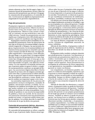 LA ENTREVISTA PSIQUIÁTRICA, LA ANAMNESIS Y EL EXAMEN DEL ESTADO MENTAL

miento coherente es claro, fácil de seguir y lógico. Un
trastorno formal del pensamiento incluye todos los
trastornos del pensamiento que afectan el lenguaje,
la comunicación del pensamiento y el contenido de
éste. Con frecuencia se adjudican al pensamiento desorganizado de los pacientes esquizofrénicos.

Flujo del pensamiento
El psiquiatra registra la cantidad y velocidad de los
pensamientos de los pacientes. Observa los dos extremos tanto si hay una escasez como un exceso
de pensamientos. Observa si hay retraso o lentitud, en contraste con una aceleración o una velocidad extrema. Cuando los pensamientos son tan
rápidos que el psiquiatra tiene dificultades para seguirlos, se pone de manifiesto una fuga de ideas.
El psiquiatra examina la direccionalidad y la continuidad del pensamiento. Entre las alteraciones de
este tipo se incluyen la circunstancialidad, el pensamiento tangencial, el bloqueo, las asociaciones ilógicas y la perseveración. La circunstancialidad es un
trastorno de las asociaciones en virtud del cual el paciente muestra una falta de dirección, incorpora detalles superficiales e innecesarios y tiene dificultades para llegar a un punto final. La tangencialidad
describe un proceso del pensamiento en el que el paciente hace divagaciones sobre el tema que se está
tratando e introduce pensamientos que parecen no
estar relacionados con aquél, y son oblicuos e irrelevantes. Un cese repentino a la mitad de una frase sin
que el paciente pueda recuperar lo dicho o completar sus pensamientos constituye un ejemplo de blo queo. Las asociaciones ilógicas describen el hecho
de pasar de un tema a otro sin ninguna conexión aparente entre ellos. La perseveración se refiere al hecho
de que un paciente repita la misma respuesta ante
una diversidad de cuestiones y temas, siendo incapaz de cambiar sus respuestas o pasar a otro tema.
Las anomalías importantes de los procesos del
pensamiento incluyen neologismos, ensaladas de
palabras, asociaciones sonoras y ecolalias. Los ne ologismos son palabras inventadas por el paciente
que suelen consistir en la condensación, ininteligible para los demás, de varias otras palabras. La en salada de palabras es una mezcla incomprensible
de palabras y frases sin sentido. En las asociacio nes sonoras las conexiones entre los pensamientos
pueden ser tenues, y el paciente utiliza rimas y juegos de palabras. La ecolalia describe la repetición
irrelevante de lo que ha dicho otra persona.

Contenido del pensamiento (delirios, obsesiones,
compulsiones, preocupaciones y fobias)
El contenido del pensamiento se refiere a aquello
sobre lo que el paciente habla. Existen áreas espe-

225

cíficas sobre las que el psiquiatra debe preguntar
en caso de que el paciente no las saque a colación.
Un tema importante es la presencia de pensamientos suicidas. Normalmente, se observan en pacientes que manifiestan sentimientos de indefensión,
desespero, inutilidad y rendición ante los hechos.
Los delirios son creencias falsas fijas que no tienen ningún fundamento racional en la realidad, y que
no son aceptadas en la cultura del paciente. Cuando
un delirio no puede entenderse mediante otros procesos psicológicos, se denomina delirio primario.
Ejemplos de delirios primarios incluyen la inserción
y emisión de pensamientos, y las creencias de destrucción del mundo. Los delirios secundarios se fundamentan en otras experiencias psicológicas. Estos
incluyen los delirios derivados de las alucinaciones,
en otros delirios y en estados afectivos mórbidos.
Los tipos de delirios comprenden los de persecución, celotipia de culpabilidad, amorosos, de
ruina y nihilistas.
Además de describirlos, el psiquiatra evalúa el
grado de organización de los delirios. También se
describen con detalle las ideas de referencia e influencia.
El psiquiatra indica también cualquier obsesión
que pueda presentar el paciente. Las obsesiones se
caracterizan por pensamientos repetitivos, no deseados e irracionales que se imponen en la consciencia del paciente y sobre los que éste no tiene
ningún control aparente. Estos pensamientos se
acompañan de sentimientos de terror angustiante
y son egosintónicos, inaceptables e indeseables. El
paciente se resiste con firmeza.
Las compulsiones, un fenómeno paralelo, consisten en conductas estereotipadas, repetitivas, que
el paciente se siente impelido a realizar de modo ritualista, incluso reconociendo su irracionalidad y
absurdidad. Aunque no obtiene ningún placer por
el hecho de realizar el acto, cuando éste se completa aparece una sensación temporal de alivio de
la tensión.
Además de describir las obsesiones y compulsiones, el psiquiatra indica su grado de interferencia con el funcionamiento del paciente. También
se anotan sus preocupaciones. Éstas reflejan la absorción del paciente en sus propios pensamientos
de tal modo que pierde el contacto con la realidad
externa. También se observa el grado de preocupación. Las formas leves se reflejan en ausencias,
mientras que las formas graves pueden comportar
ideaciones suicidas u homicidas, y el pensamiento autista esquizofrénico. Las fobias son temores
mórbidos que se reflejan en una ansiedad mórbida.
No suelen explicarse expontáneamente en la entrevista y el psiquiatra debe hacer preguntas específicas sobre su existencia (Campbell, 1981; Stone,
1988; Thompson, 1979).

 
