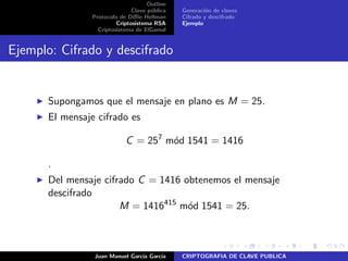 Outline
Clave p´ublica
Protocolo de Diﬃe-Hellman
Criptosistema RSA
Criptosistema de ElGamal
Generaci´on de claves
Cifrado y descifrado
Ejemplo
Ejemplo: Cifrado y descifrado
Supongamos que el mensaje en plano es M = 25.
El mensaje cifrado es
C = 257
m´od 1541 = 1416
.
Del mensaje cifrado C = 1416 obtenemos el mensaje
descifrado
M = 1416415
m´od 1541 = 25.
Juan Manuel Garc´ıa Garc´ıa CRIPTOGRAFIA DE CLAVE PUBLICA
 