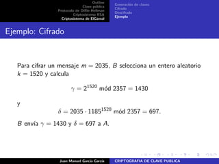 Outline
Clave p´ublica
Protocolo de Diﬃe-Hellman
Criptosistema RSA
Criptosistema de ElGamal
Generaci´on de claves
Cifrado
Descifrado
Ejemplo
Ejemplo: Cifrado
Para cifrar un mensaje m = 2035, B selecciona un entero aleatorio
k = 1520 y calcula
γ = 21520
m´od 2357 = 1430
y
δ = 2035 · 11851520
m´od 2357 = 697.
B env´ıa γ = 1430 y δ = 697 a A.
Juan Manuel Garc´ıa Garc´ıa CRIPTOGRAFIA DE CLAVE PUBLICA
 