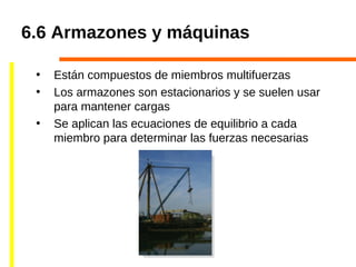 6.6 Armazones y máquinas
• Están compuestos de miembros multifuerzas
• Los armazones son estacionarios y se suelen usar
para mantener cargas
• Se aplican las ecuaciones de equilibrio a cada
miembro para determinar las fuerzas necesarias
 