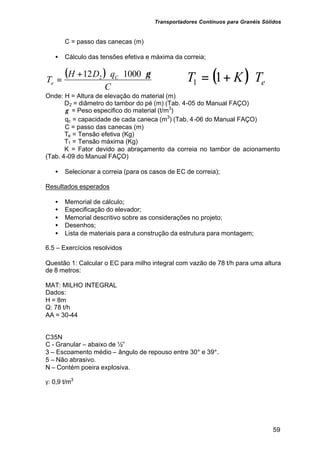 Transportadores Contínuos para Granéis Sólidos
59
C = passo das canecas (m)
• Cálculo das tensões efetiva e máxima da correia;
( )
C
qDH
T C
e
γ⋅⋅⋅+
=
100012 2 ( ) eTKT ⋅+= 11
Onde: H = Altura de elevação do material (m)
D2 = diâmetro do tambor do pé (m) (Tab. 4-05 do Manual FAÇO)
γ = Peso especifico do material (t/m3
)
qc = capacidade de cada caneca (m3
) (Tab. 4-06 do Manual FAÇO)
C = passo das canecas (m)
Te = Tensão efetiva (Kg)
T1 = Tensão máxima (Kg)
K = Fator devido ao abraçamento da correia no tambor de acionamento
(Tab. 4-09 do Manual FAÇO)
• Selecionar a correia (para os casos de EC de correia);
Resultados esperados
• Memorial de cálculo;
• Especificação do elevador;
• Memorial descritivo sobre as considerações no projeto;
• Desenhos;
• Lista de materiais para a construção da estrutura para montagem;
6.5 – Exercícios resolvidos
Questão 1: Calcular o EC para milho integral com vazão de 78 t/h para uma altura
de 8 metros:
MAT: MILHO INTEGRAL
Dados:
H = 8m
Q: 78 t/h
AA = 30-44
C35N
C - Granular – abaixo de ½”
3 – Escoamento médio – ângulo de repouso entre 30° e 39°.
5 – Não abrasivo.
N – Contém poeira explosiva.
γ: 0,9 t/m3
 