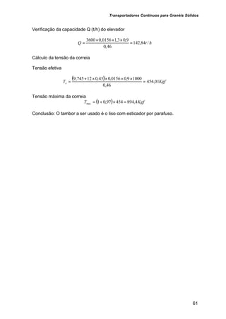 Transportadores Contínuos para Granéis Sólidos
61
Verificação da capacidade Q (t/h) do elevador
htQ /84,142
46,0
9,03,10156,03600
=
×××
=
Cálculo da tensão da correia
Tensão efetiva
( ) KgfTe 01,454
46,0
10009,00156,045,012745,9
=
××××+
=
Tensão máxima da correia
( ) KgfT 4,89445497,01max =×+=
Conclusão: O tambor a ser usado é o liso com esticador por parafuso.
 