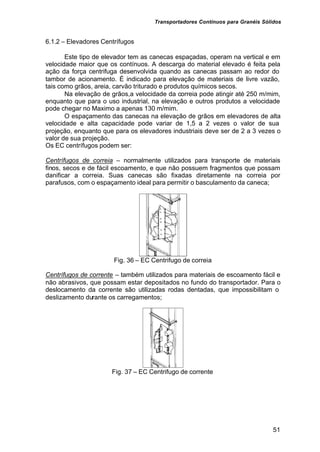 Transportadores Contínuos para Granéis Sólidos
51
6.1.2 – Elevadores Centrífugos
Este tipo de elevador tem as canecas espaçadas, operam na vertical e em
velocidade maior que os contínuos. A descarga do material elevado é feita pela
ação da força centrifuga desenvolvida quando as canecas passam ao redor do
tambor de acionamento. É indicado para elevação de materiais de livre vazão,
tais como grãos, areia, carvão triturado e produtos químicos secos.
Na elevação de grãos,a velocidade da correia pode atingir até 250 m/mim,
enquanto que para o uso industrial, na elevação e outros produtos a velocidade
pode chegar no Maximo a apenas 130 m/mim.
O espaçamento das canecas na elevação de grãos em elevadores de alta
velocidade e alta capacidade pode variar de 1,5 a 2 vezes o valor de sua
projeção, enquanto que para os elevadores industriais deve ser de 2 a 3 vezes o
valor de sua projeção.
Os EC centrífugos podem ser:
Centrífugos de correia – normalmente utilizados para transporte de materiais
finos, secos e de fácil escoamento, e que não possuem fragmentos que possam
danificar a correia. Suas canecas são fixadas diretamente na correia por
parafusos, com o espaçamento ideal para permitir o basculamento da caneca;
Fig. 36 – EC Centrifugo de correia
Centrífugos de corrente – também utilizados para materiais de escoamento fácil e
não abrasivos, que possam estar depositados no fundo do transportador. Para o
deslocamento da corrente são utilizadas rodas dentadas, que impossibilitam o
deslizamento durante os carregamentos;
Fig. 37 – EC Centrifugo de corrente
 