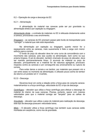 Transportadores Contínuos para Granéis Sólidos
52
6.2 – Operação de carga e descarga do EC
6.2.1 – Alimentação
A alimentação do material nas canecas pode ser por gravidade ou
alimentação direta e por captação ou dragagem.
Alimentação direta – a entrada de materiais no EC é efetuada diretamente sobre
a caneca, provocando o seu enchimento;
Dragagem – as canecas do EC precisam passar pelo fundo do transportador para
“carregar” o material que nele está depositado.
Na alimentação por captação ou dragagem, quanto menor for o
espaçamento entre as canecas, mais suavemente é feita a carga com menor
esforço para a correia.
O fundo do poço do elevador deve ter uma curva de concordância com o
movimento das canecas, pois isso auxilia na alimentação, bem como na sua
própria limpeza. O pé do elevador, também chamado de poço do elevador, deve
ser mantido permanentemente limpo. O acumulo de material no poço do
elevador, principalmente se o material for de natureza agregável, provocara
impactos contra as canecas e por conseguinte seu arrancamento ou ruptura da
correia.
Para evitar danos a correia e ao tambor, por materiais que possam vim a
cair entre esses no momento da alimentação; é utilizado pouco acima do tambor
de retorno um protetor em V invertido.
6.2.2 – Descarga
Devemos levar em conta a relação entre a força peso do conjunto caneca-
material-tambor e a força centrifuga, velocidade do EC e tipo de descarga:
Centrífugos – elevador que utiliza a força centrífuga para efetuar a descarga do
material do interior de suas canecas. Precisa, portanto, operar com maiores
velocidades para que o material consiga ser “lançado” para as calhas de
descarga;
Gravidade – elevador que utiliza o peso do material para realização da descarga,
este tipo de descarga possuem velocidade baixa;
Misto – O elevador utiliza a força centrifuga mas também suas canecas estão
montadas em seqüência, como nos de gravidade.
 