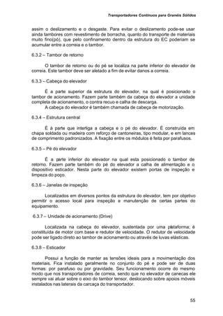 Transportadores Contínuos para Granéis Sólidos
55
assim o deslizamento e o desgaste. Para evitar o deslizamento pode-se usar
ainda tambores com revestimento de borracha, quanto do transporte de materiais
muito fino(pó), que pelo confinamento dentro da estrutura do EC poderiam se
acumular entre a correia e o tambor.
6.3.2 – Tambor de retorno
O tambor de retorno ou do pé se localiza na parte inferior do elevador de
correia. Este tambor deve ser aletado a fim de evitar danos a correia.
6.3.3 – Cabeça do elevador
É a parte superior da estrutura do elevador, na qual é posicionado o
tambor de acionamento. Fazem parte também da cabeça do elevador a unidade
completa de acionamento, o contra recuo e calha de descarga.
A cabeça do elevador é também chamada de cabeça de motorização.
6.3.4 – Estrutura central
É à parte que interliga a cabeça e o pé do elevador. É construída em
chapa soldada ou madeira com reforço de cantoneiras, tipo modular, e em lances
de comprimento padronizados. A fixação entre os módulos é feita por parafusos.
6.3.5 – Pé do elevador
É a parte inferior do elevador na qual esta posicionado o tambor de
retorno. Fazem parte também do pé do elevador a calha de alimentação e o
dispositivo esticador. Nesta parte do elevador existem portas de inspeção e
limpeza do poço.
6.3.6 – Janelas de inspeção
Localizados em diversos pontos da estrutura do elevador, tem por objetivo
permitir o acesso local para inspeção e manutenção de certas partes do
equipamento.
6.3.7 – Unidade de acionamento (Drive)
Localizada na cabeça do elevador, sustentada por uma plataforma; é
constituída de motor com base e redutor de velocidade. O redutor de velocidade
pode ser ligado direto ao tambor de acionamento ou através de luvas elásticas.
6.3.8 – Esticador
Possui a função de manter as tensões ideais para a movimentação dos
materiais. Fica instalado geralmente no conjunto do pé e pode ser de duas
formas: por parafuso ou por gravidade. Seu funcionamento ocorre do mesmo
modo que nos transportadores de correia, sendo que no elevador de canecas ele
sempre vai atuar sobre o eixo do tambor tensor, deslocando sobre apoios móveis
instalados nas laterais da carcaça do transportador.
 