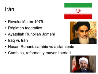Irán
● Revolución en 1979
● Régimen teocrático
● Ayatollah Ruhollah Jomeni
● Iraq vs Irán
● Hasan Rohani: cambio vs aislamiento
● Cambios, reformas y mayor libertad
 