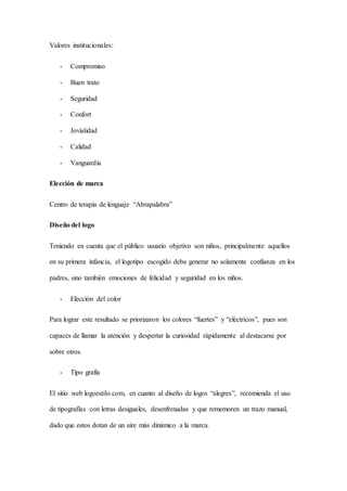 Valores institucionales:
- Compromiso
- Buen trato
- Seguridad
- Confort
- Jovialidad
- Calidad
- Vanguardia
Elección de marca
Centro de terapia de lenguaje “Abrapalabra”
Diseño del logo
Teniendo en cuenta que el público usuario objetivo son niños, principalmente aquellos
en su primera infancia, el logotipo escogido debe generar no solamente confianza en los
padres, sino también emociones de felicidad y seguridad en los niños.
- Elección del color
Para lograr este resultado se priorizaron los colores “fuertes” y “eléctricos”, pues son
capaces de llamar la atención y despertar la curiosidad rápidamente al destacarse por
sobre otros.
- Tipo grafía
El sitio web logoestilo.com, en cuanto al diseño de logos “alegres”, recomienda el uso
de tipografías con letras desiguales, desenfrenadas y que rememoren un trazo manual,
dado que estos dotan de un aire más dinámico a la marca.
 