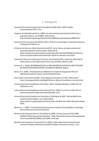 2. Bibliografía
AsociacionPeruanade Empresasde Investigaciónde Mercados.(2017). Niveles
Socioeconómicos2017. Lima.
Congresode laRepúblicadel Perú.(2003). Ley de promoción y formalización dela micro y
pequeña empresa - Ley N°28015. Obtenidode
http://www4.congreso.gob.pe/comisiones/2002/discapacidad/leyes/28015.htm
Divisiónde Comunicacionesde UNICEF.(2017). NiñosenmundoDigital. FondodelasNaciones
Unidaspara la Infancia,6.
El EconomistaÁmerica.(28de Noviembrede 2017). Estrés Tóxico,principal problema del
desarrollo infantilen América Latina.Obtenidode
https://www.eleconomistaamerica.com/salud-eAm/noticias/8776246/11/17/Estres-
toxico-principal-problema-del-desarrollo-infantil-en-America-Latina.html
Fondode las NacionesUnidasparala Infancia.(dicembrede 2015). Unicef.org. Obtenidode
https://www.unicef.org/ecuador/unicef_ispi_confichas_201512_2.pdf
Fonseca,N.L. (2014). DETERMINANTESDE LA FIDELIZACIÓN DECLIENTES EN INSTITUCIONES
DE EDUCACIÓN PREESCOLAREN LA CIUDAD DE BOGOTA.Bogotá.
García, N.A. (2003). Tecnología de vozutilizada en la terapia de lenguajede niñoscon
deficienciasauditivas. Cancún:Universidaddel Caribe.
Guia Infantil.(25de Abril de 2016). Como afectan loscambiosa los niños.Obtenidode
https://www.guiainfantil.com/blog/470/como-afectan-los-cambios-a-los-ninos.html
InstitutoNacional de Estadísticae Informática.(2017). Arequipa alberga a 1 millón 316 mil
habitantes. Lima.
InstitutoNacional de Estadísticae Informáticadel Perú.(2013). En el Perú 1 millón 575 mil
personaspresentan algún tipo dediscapacidad. Lima.
InstitutoNacional de Estadísticose Informática.(12de Mayo de 2017). Másdel 60% de las
madresdel paístrabajan. Lima.Obtenidode
https://www.inei.gob.pe/prensa/noticias/mas-del-60-de-las-madres-del-pais-trabajan-
9714/
Masterov,J. J.(2007). The Productivity ArgumentforInvesting in Young Children. Cambridge:
National Bureauof EconomicResearch.
Ministeriode Ambiente delPerú.(22de Mayo de 2009). Decreto Supremo N°012-2009-
MINAM"Política Nacionaldel Ambiente". Obtenidode http://www.minam.gob.pe/wp-
content/uploads/2013/09/ds_012-2009-minam.pdf
Ministeriode Economíay Finanzasdel Perú.(2015). Política Nacionalde Promoción dela
Inversión Privada en AsociacionesPúblico Privadasy Proyectosen Activos. Lima.
 
