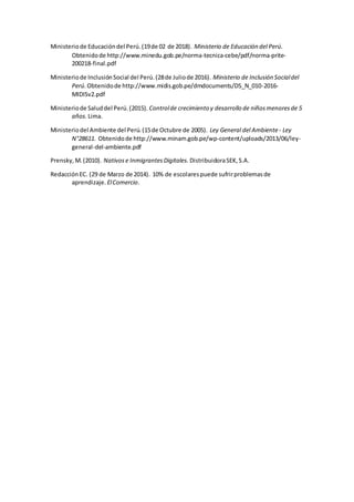 Ministeriode Educacióndel Perú.(19de 02 de 2018). Ministerio de Educación del Perú.
Obtenidode http://www.minedu.gob.pe/norma-tecnica-cebe/pdf/norma-prite-
200218-final.pdf
Ministeriode InclusiónSocial del Perú.(28de Juliode 2016). Ministerio de Inclusión Socialdel
Perú. Obtenidode http://www.midis.gob.pe/dmdocuments/DS_N_010-2016-
MIDISv2.pdf
Ministeriode Saluddel Perú.(2015). Controlde crecimiento y desarrollo de niñosmenoresde 5
años. Lima.
Ministeriodel Ambiente del Perú.(15de Octubre de 2005). Ley General del Ambiente- Ley
N°28611. Obtenidode http://www.minam.gob.pe/wp-content/uploads/2013/06/ley-
general-del-ambiente.pdf
Prensky, M.(2010). Nativose InmigrantesDigitales. DistribuidoraSEK,S.A.
RedacciónEC. (29 de Marzo de 2014). 10% de escolarespuede sufrirproblemasde
aprendizaje. ElComercio.
 