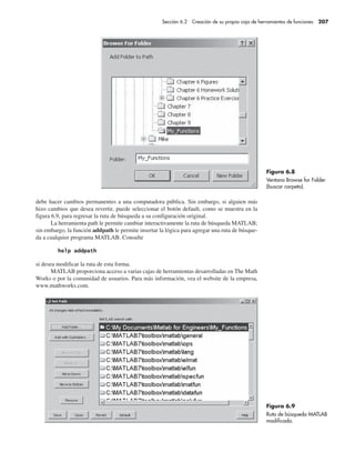 debe hacer cambios permanentes a una computadora pública. Sin embargo, si alguien más
hizo cambios que desea revertir, puede seleccionar el botón default, como se muestra en la
figura 6.9, para regresar la ruta de búsqueda a su configuración original.
La herramienta path le permite cambiar interactivamente la ruta de búsqueda MATLAB;
sin embargo, la función addpath le permite insertar la lógica para agregar una ruta de búsque-
da a cualquier programa MATLAB. Consulte
si desea modificar la ruta de esta forma.
MATLAB proporciona acceso a varias cajas de herramientas desarrolladas en The Math
Works o por la comunidad de usuarios. Para más información, vea el website de la empresa,
www.mathworks.com.
Figura 6.8
Ventana Browse for Folder
(buscar carpeta).
Figura 6.9
Ruta de búsqueda MATLAB
modificada.
Sección 6.2 Creación de su propia caja de herramientas de funciones 207
 