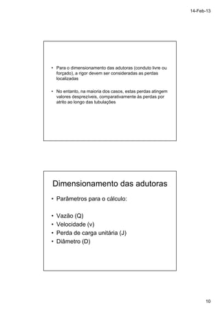 14-Feb-13 
10 
• Para o dimensionamento das adutoras (conduto livre ou 
forçado), a rigor devem ser consideradas as perdas 
localizadas 
• No entanto, na maioria dos casos, estas perdas atingem 
valores desprezíveis, comparativamente às perdas por 
atrito ao longo das tubulações 
Dimensionamento das adutoras 
• Parâmetros para o cálculo: 
• Vazão (Q) 
• Velocidade (v) 
• Perda de carga unitária (J) 
• Diâmetro (D) 
 