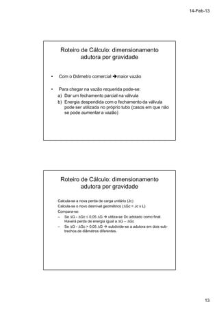 14-Feb-13 
13 
Roteiro de Cálculo: dimensionamento 
adutora por gravidade 
• Com o Diâmetro comercial maior vazão 
• Para chegar na vazão requerida pode-se: 
a) Dar um fechamento parcial na válvula 
b) Energia despendida com o fechamento da válvula 
pode ser utilizada no próprio tubo (casos em que não 
se pode aumentar a vazão) 
Roteiro de Cálculo: dimensionamento 
adutora por gravidade 
Calcula-se a nova perda de carga unitário (Jc) 
Calcula-se o novo desnível geométrico (DGc = Jc x L) 
Compara-se: 
– Se DG - DGc £ 0,05 DG  utiliza-se Dc adotado como final. 
Haverá perda de energia igual a DG – DGc 
– Se DG - DGc  0,05 DG  subdivide-se a adutora em dois sub-trechos 
de diâmetros diferentes. 
 