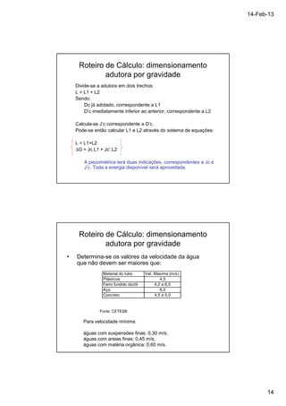 14-Feb-13 
14 
Roteiro de Cálculo: dimensionamento 
adutora por gravidade 
Divide-se a adutora em dois trechos: 
L = L1 + L2 
Sendo: 
Dc já adotado, correspondente a L1 
D’c imediatamente inferior ao anterior, correspondente a L2 
Calcula-se J’c correspondente a D’c. 
Pode-se então calcular L1 e L2 através do sistema de equações: 
L = L1+L2 
DG = Jc.L1 + Jc’.L2 
A piezométrica terá duas indicações, correspondentes a Jc e 
J’c. Toda a energia disponível será aproveitada. 
Roteiro de Cálculo: dimensionamento 
adutora por gravidade 
• Determina-se os valores da velocidade da água 
que não devem ser maiores que: 
Material do tubo Vel. Máxima (m/s) 
Plásticos 4,5 
Ferro fundido dúctil 4,0 a 6,0 
Aço 6,0 
Concreto 4,5 a 5,0 
Fonte: CETESB 
Para velocidade mínima: 
águas com suspensões finas: 0,30 m/s; 
águas com areias finas: 0,45 m/s; 
águas com matéria orgânica: 0,60 m/s. 
 