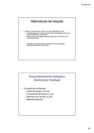 14-Feb-13 
16 
Alternativas de traçado 
• Opção 3: Dimensionar a linha com dois diâmetros D1D2. 
– A piezométrica do primeiro trecho terá declividade menor (J1) 
para ultrapassar o ponto alto 
– Deve-se ter uma folga da piezométrica de no mínimo 1,5m 
acima do terreno 
Escolhe-se a alternativa mais econômica e adequada 
operacionalmente a cada caso. 
Dimensionamento hidráulico 
Adutora por recalque 
• Em geral são conhecidos: 
– Vazão de adução, Q (m3/s) 
– Comprimento da adutora, L (m) 
– Desnível a ser vencido, Hg (m) 
– Material da adutora 
 