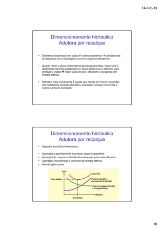 14-Feb-13 
18 
Dimensionamento hidráulico 
Adutora por recalque 
• Diâmetros escolhidos com base em critério econômico  considera-se 
as despesas com a tubulação e com os conjuntos elevatórios 
• Quanto maior a altura manométrica gerada pela bomba, maior será a 
declividade da linha piezométrica e menor poderá ser o diâmetro para 
conduzir a vazão  maior custo do conj. elevatório e os gastos com 
energia elétrica 
• Diâmetro mais conveniente é aquele que resulta em menor custo total 
das instalações (estação elevatória, tubulação, energia consumida e 
outros custos de operação) 
Dimensionamento hidráulico 
Adutora por recalque 
• Aspectos econômico-financeiros: 
• Aquisição e assentamento dos tubos, peças e aparelhos 
• Aquisição do conjunto motor-bomba adequado para cada diâmetro 
• Operação, manutenção e consumo de energia elétrica 
• Amortização e juros 
 