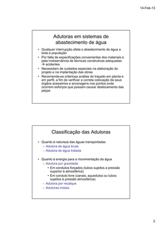 14-Feb-13 
2 
Adutoras em sistemas de 
abastecimento de água 
• Qualquer interrupção afeta o abastecimento de água a 
toda a população 
• Por falta de especificações convenientes dos materiais e 
pela inobservância de técnicas construtivas adequadas 
 acidentes 
• Necessitam de cuidados especiais na elaboração do 
projeto e na implantação das obras 
• Recomenda-se criteriosa análise do traçado em planta e 
em perfil, a fim de verificar a correta colocação de seus 
órgãos acessórios e ancoragens nos pontos onde 
ocorrem esforços que possam causar deslocamento das 
peças 
Classificação das Adutoras 
• Quanto à natureza das águas transportadas 
– Adutora de água bruta 
– Adutora de água tratada 
• Quanto à energia para a movimentação da água 
– Adutora por gravidade 
• Em condutos forçados (tubos sujeitos a pressão 
superior à atmosférica) 
• Em conduto livre (canais, aquedutos ou tubos 
sujeitos à pressão atmosférica) 
– Adutora por recalque 
– Adutoras mistas 
 