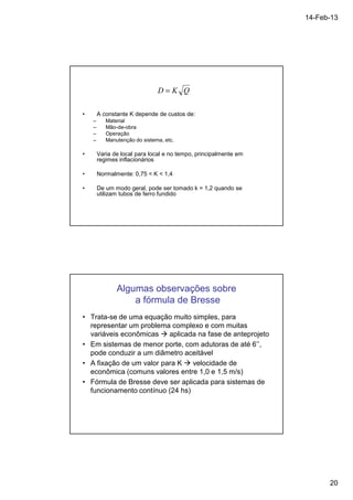 14-Feb-13 
20 
D = K Q 
• A constante K depende de custos de: 
– Material 
– Mão-de-obra 
– Operação 
– Manutenção do sistema, etc. 
• Varia de local para local e no tempo, principalmente em 
regimes inflacionários 
• Normalmente: 0,75  K  1,4 
• De um modo geral, pode ser tomado k = 1,2 quando se 
utilizam tubos de ferro fundido 
Algumas observações sobre 
a fórmula de Bresse 
• Trata-se de uma equação muito simples, para 
representar um problema complexo e com muitas 
variáveis econômicas  aplicada na fase de anteprojeto 
• Em sistemas de menor porte, com adutoras de até 6’’, 
pode conduzir a um diâmetro aceitável 
• A fixação de um valor para K  velocidade de 
econômica (comuns valores entre 1,0 e 1,5 m/s) 
• Fórmula de Bresse deve ser aplicada para sistemas de 
funcionamento contínuo (24 hs) 
 
