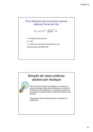 14-Feb-13 
21 
Para adutoras que funcionam apenas 
algumas horas por dia: 
D 1,3.X 0,25 Q(m3 / s) r = 
X  fração de horas por dia 
X = n/24 
n = número de horas de funcionamento por dia 
Recomendada pela NBR-5626 
Solução de casos práticos: 
adutora por recalque 
•Na vida útil dos projetos de instalações de recalque, os 
gastos de energia muitas vezes ultrapassam os custos de 
investimento das instalações, é uma despesa operacional 
de relevância na determinação do diâmetro econômico das 
adutoras 
•Representam 50% das despesas das companhias de 
saneamento 
 