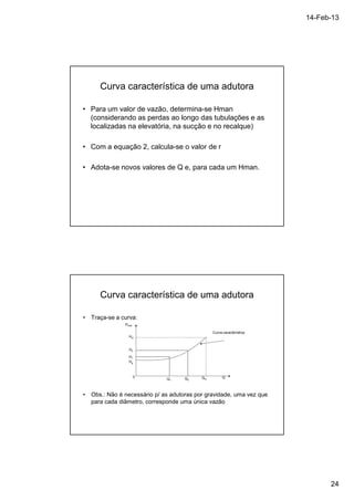 14-Feb-13 
24 
Curva característica de uma adutora 
• Para um valor de vazão, determina-se Hman 
(considerando as perdas ao longo das tubulações e as 
localizadas na elevatória, na sucção e no recalque) 
• Com a equação 2, calcula-se o valor de r 
• Adota-se novos valores de Q e, para cada um Hman. 
Curva característica de uma adutora 
• Traça-se a curva: 
Curva característica 
Q Qm Q Q1 2 
Hman 
Hm 
H2 
H1 
Hg 
0 
• Obs.: Não é necessário p/ as adutoras por gravidade, uma vez que 
para cada diâmetro, corresponde uma única vazão 
 