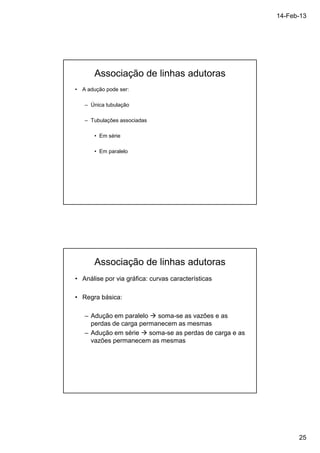 14-Feb-13 
25 
Associação de linhas adutoras 
• A adução pode ser: 
– Única tubulação 
– Tubulações associadas 
• Em série 
• Em paralelo 
Associação de linhas adutoras 
• Análise por via gráfica: curvas características 
• Regra básica: 
– Adução em paralelo  soma-se as vazões e as 
perdas de carga permanecem as mesmas 
– Adução em série  soma-se as perdas de carga e as 
vazões permanecem as mesmas 
 