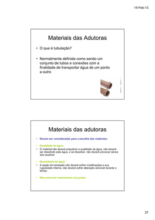 14-Feb-13 
27 
Materiais das Adutoras 
• O que é tubulação? 
• Normalmente definida como sendo um 
conjunto de tubos e conexões com a 
finalidade de transportar água de um ponto 
a outro 
Materiais das adutoras 
• Devem ser consideradas para a escolha dos materiais: 
• Qualidade da água: 
• O material não deverá prejudicar a qualidade da água, não deverá 
ser dissolvido pela água, e se dissolver, não deverá provocar danos 
aos usuários 
• Quantidade de água: 
• A seção da tubulação não deverá sofrer modificações e sua 
rugosidade interna, não deverá sofrer alteração sensível durante o 
tempo 
• Não provocar vazamentos nas juntas 
 