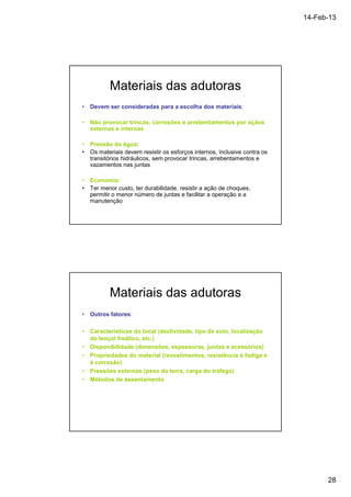 14-Feb-13 
28 
Materiais das adutoras 
• Devem ser consideradas para a escolha dos materiais: 
• Não provocar trincas, corrosões e arrebentamentos por açãos 
externas e internas 
• Pressão da água: 
• Os materiais devem resistir os esforços internos, inclusive contra os 
transitórios hidráulicos, sem provocar trincas, arrebentamentos e 
vazamentos nas juntas 
• Economia: 
• Ter menor custo, ter durabilidade, resistir a ação de choques, 
permitir o menor número de juntas e facilitar a operação e a 
manutenção 
Materiais das adutoras 
• Outros fatores: 
• Características do local (declividade, tipo de solo, localização 
do lençol freático, etc.) 
• Disponibilidade (dimensões, espessuras, juntas e acessórios) 
• Propriedades do material (revestimentos, resistência à fadiga e 
à corrosão) 
• Pressões externas (peso da terra, carga do tráfego) 
• Métodos de assentamento 
 
