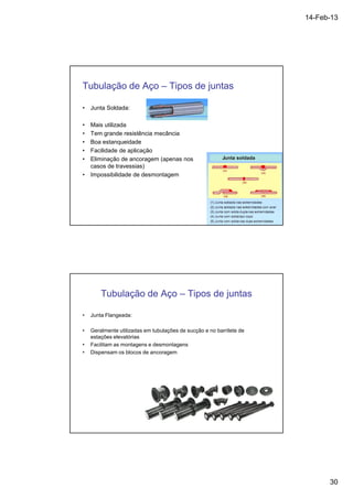 14-Feb-13 
30 
Tubulação de Aço – Tipos de juntas 
• Junta Soldada: 
• Mais utilizada 
• Tem grande resistência mecância 
• Boa estanqueidade 
• Facilidade de aplicação 
• Eliminação de ancoragem (apenas nos 
casos de travessias) 
• Impossibilidade de desmontagem 
Tubulação de Aço – Tipos de juntas 
• Junta Flangeada: 
• Geralmente utilizadas em tubulações de sucção e no barrilete de 
estações elevatórias 
• Facilitam as montagens e desmontagens 
• Dispensam os blocos de ancoragem 
 