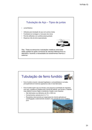 14-Feb-13 
31 
Tubulação de Aço – Tipos de juntas 
• Junta Elástica: 
• Utilizada para tubulação de aço com ponta e bolsa 
• Facilidade de montagem e manuseio dos tubos 
• Permite deflexões com perfeita estanqueidade 
• Dispensa mão-de-obra especializada 
Obs.: Todas as estruturas e tubulações metálicas enterradas 
estão sujeitas às ações corrosivas de natureza eletroquímica ou 
eletrolítica, havendo a necessidade de revestimentos internos e 
externos 
Tubulação de ferro fundido 
• Ferro fundido cinzento: elevada fragilidade e vulnerabilidade à corrosão, 
principalmente em terrenos agressivos (não é mais fabricado) 
• Ferro fundido dúctil: aqui se introduz uma pequena quantidade de magnésio, 
com isso, a grafita se cristaliza sob a forma de esferas, que tornam o material 
mais elástico (menos frágil) e resistente à tração e aos impactos 
– São fabricados nos diâmetros de 50 a 1200 mm 
– Comprimentos variando de 3, 6, 7 m 
– Revestidos internamente por argamassa de cimento aplicada por 
centrifugação e externamente recebem uma camada de zinco metálico 
puro 
 
