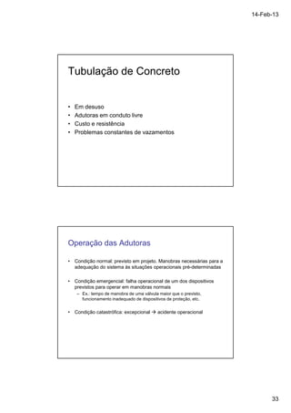 14-Feb-13 
33 
Tubulação de Concreto 
• Em desuso 
• Adutoras em conduto livre 
• Custo e resistência 
• Problemas constantes de vazamentos 
Operação das Adutoras 
• Condição normal: previsto em projeto. Manobras necessárias para a 
adequação do sistema às situações operacionais pré-determinadas 
• Condição emergencial: falha operacional de um dos dispositivos 
previstos para operar em manobras normais 
– Ex.: tempo de manobra de uma válvula maior que o previsto, 
funcionamento inadequado de dispositivos de proteção, etc. 
• Condição catastrófica: excepcional  acidente operacional 
 
