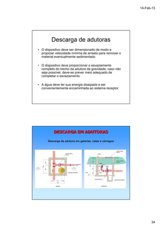 14-Feb-13 
34 
Descarga de adutoras 
• O dispositivo deve ser dimensionado de modo a 
propiciar velocidade mínima de arrasto para remover o 
material eventualmente sedimentado 
• O dispositivo deve proporcionar o esvaziamento 
completo do trecho da adutora da gravidade; caso não 
seja possível, deve-se prever meio adequado de 
completar o esvaziamento 
• A água deve ter sua energia dissipada e ser 
convenientemente encaminhada ao sistema receptor 
 