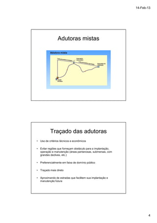 14-Feb-13 
4 
Adutoras mistas 
Traçado das adutoras 
• Uso de critérios técnicos e econômicos 
• Evitar regiões que forneçam obstáculo para a implantação, 
operação e manutenção (áreas pantanosas, submersas, com 
grandes declives, etc.) 
• Preferencialmente em faixa de domínio público 
• Traçado mais direto 
• Aproximando de estradas que facilitem sua implantação e 
manutenção futura 
 