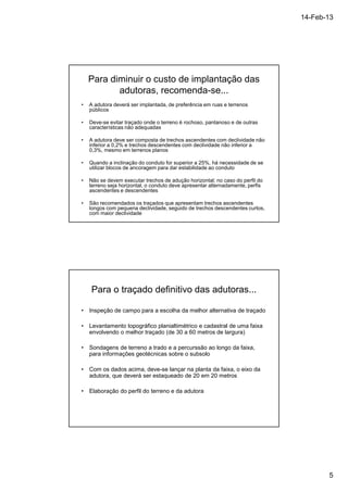 14-Feb-13 
5 
Para diminuir o custo de implantação das 
adutoras, recomenda-se... 
• A adutora deverá ser implantada, de preferência em ruas e terrenos 
públicos 
• Deve-se evitar traçado onde o terreno é rochoso, pantanoso e de outras 
características não adequadas 
• A adutora deve ser composta de trechos ascendentes com declividade não 
inferior a 0,2% e trechos descendentes com declividade não inferior a 
0,3%, mesmo em terrenos planos 
• Quando a inclinação do conduto for superior a 25%, há necessidade de se 
utilizar blocos de ancoragem para dar estabilidade ao conduto 
• Não se devem executar trechos de adução horizontal; no caso do perfil do 
terreno seja horizontal, o conduto deve apresentar alternadamente, perfis 
ascendentes e descendentes 
• São recomendados os traçados que apresentam trechos ascendentes 
longos com pequena declividade, seguido de trechos descendentes curtos, 
com maior declividade 
Para o traçado definitivo das adutoras... 
• Inspeção de campo para a escolha da melhor alternativa de traçado 
• Levantamento topográfico planialtimétrico e cadastral de uma faixa 
envolvendo o melhor traçado (de 30 a 60 metros de largura) 
• Sondagens de terreno a trado e a percurssão ao longo da faixa, 
para informações geotécnicas sobre o subsolo 
• Com os dados acima, deve-se lançar na planta da faixa, o eixo da 
adutora, que deverá ser estaqueado de 20 em 20 metros 
• Elaboração do perfil do terreno e da adutora 
 