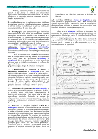 ANOTAÇÕES EM FARMACOLOGIA E FARMÁCIA CLÍNICA
Marcelo A. Cabral2
Portanto, a insulina promove o armazenamento de
gordura e de glicose no interior das células-alvos
especializadas e influencia o crescimento celular e as funções
metabólicas de uma ampla variedade de tecidos (músculos,
fígado e tecido adiposo).
2) Antidiabéticos orais: os medicamentos para o diabetes
agem de duas maneiras: estimulando diretamente o pâncreas
a fabricar insulina ou melhorando a ação da insulina, ao
diminuir a resistência do corpo à sua ação.
2.1 - Secretagogos: agem primeiramente pelo estímulo da
secreção de insulina pelas células beta do pâncreas. Ligam-se
a receptores nessas células, inibindo o canal de potássio ATP
dependente (K-ATP). A estabilização do efluxo de potássio
(fechamento da saída de K+) causa despolarização e ativação
do canal de cálcio tipo L. O influxo de cálcio, por sua vez,
estimula a fase 1 (rápida) de liberação de insulina.
Entre os secretagogos, temos o grupo das
sulfoniluréias como exemplo a clorpropamida,
glibenclamida, glipirida, glimepirida entre outros,
medicamentos com os quais se tem uma longa experiência de
utilização.
Mais recentemente, com a importância que tem sido
dada ao controle da glicemia pós prandial, secretagogos de
ação curta, como as meglitinidas (repaglinida e
nateglinida), têm se destacado para o melhor controle da
glicemia após as refeições, minimizando o problema de
hiperinsulinização
proporcionado pelas drogas de ação mais prolongadas.
2.2 - Diminuidores da resistência à insulina –
tiazolidionas (glitazonas): a metformina é um anti-
hiperglicêmico oral (diminui a produção de glicose hepática,
não é hipoglicemiante) do grupo das biguanidas que melhora
o controle glicêmico em pacientes com diabetes melito não-
insulino dependente ou diabetes do tipo 2. Diminui a
produção de glicose hepática (gliconeogênese) e sua
absorção intestinal de glicose, aumenta a sensibilidade
periférica à insulina e a utilização celular de glicose.
2.3 - Inibidores da alfa-glicosidase (arcabose e miglitol): o
inibidor de alfaglicosidade disponível no Brasil é a arcabose,
o primeiro agente direcionado especificamente à
hiperglicemia pós-prandial. Esse agente inibe a ação das
glucosidases intestinais, limitando a quebra de
oligossacarídeos em monossacarídeos, retardando a absorção
da glicose e proporcionando uma menor excursão glicêmica
pós-prandial.
2.4 -Inibidores da dipeptidil peptidase-4 (DPP-4): a
vildagliptina inibe uma enzima de nome DPP-4, resultando
no aumento dos níveis de incretina. Com a inibição da DPP-
4, a vida média do GLP-1 (que é um dos tipos de incretinas
produzidas pelo intestino) aumenta e a secreção de insulina
no pâncreas fica estimulada. As incretinas são hormônios
produzidos pelas células do aparelho digestório e ativam o
funcionamento das células pancreáticas responsáveis pela
produção da insulina e reduzem a produção exagerada de
glucagom pelas células alfa das ilhotas pancreáticas.
Acredita-se que as incretinas desempenham papel na
prevenção de mudanças estruturais que levam à morte das
células beta, o que reduziria a progressão da disfunção do
pâncreas.
2.5 - Incretinas (sintéticas): o fosfato de sitagliptina é uma
forma sintética da própria incretina GLP-1. Atua imitando sua
ação no organismo e não é substrato da DPP-4. A origem desse
princípio ativo é inusitada: o composto foi sintetizado de uma
substância derivada da saliva do Monstro de Gila.
Observação: o glucagom é utilizado no tratamento de
emergência das reações hipoglicêmicas graves que ocorrem em
pacientes com diabetes tipo-1, pois ele estimula o fígado a liberar
glicose na corrente sanguínea.
A disfunção progressiva das células beta é responsável
pela deterioração do controle da glicemia em pacientes com
diabetes tipo-2. O declínio é de aproximadamente 4% ao ano,
independentemente do tratamento.
 