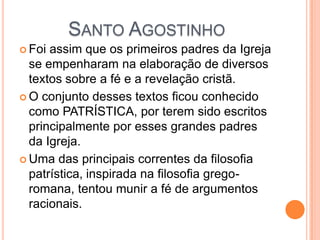 SANTO AGOSTINHO
 Foi assim que os primeiros padres da Igreja
se empenharam na elaboração de diversos
textos sobre a fé e a revelação cristã.
 O conjunto desses textos ficou conhecido
como PATRÍSTICA, por terem sido escritos
principalmente por esses grandes padres
da Igreja.
 Uma das principais correntes da filosofia
patrística, inspirada na filosofia grego-
romana, tentou munir a fé de argumentos
racionais.
 