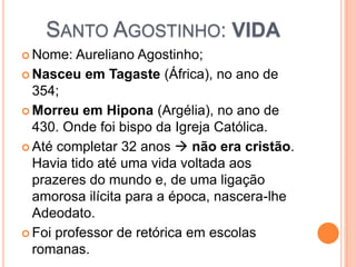 SANTO AGOSTINHO: VIDA
 Nome: Aureliano Agostinho;
 Nasceu em Tagaste (África), no ano de
354;
 Morreu em Hipona (Argélia), no ano de
430. Onde foi bispo da Igreja Católica.
 Até completar 32 anos  não era cristão.
Havia tido até uma vida voltada aos
prazeres do mundo e, de uma ligação
amorosa ilícita para a época, nascera-lhe
Adeodato.
 Foi professor de retórica em escolas
romanas.
 