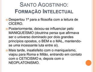 SANTO AGOSTINHO:
FORMAÇÃO INTELECTUAL
 Despertou 1ª para a filosofia com a leitura de
CÍCERO.
 Posteriormente, deixou-se influenciar pelo
MANIQUEÍSMO (doutrina persa que afirmava
ser o universo dominado por dois grandes
princípios opostos, o BEM e o MAL, mantendo-
se uma incessante luta entre si).
 Mais tarde, insatisfeito com o maniqueísmo,
viajou para Roma e Milão, entrando em contato
com o CETICISMO e, depois com o
NEOPLATONISMO.
 