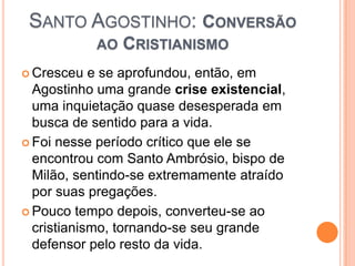 SANTO AGOSTINHO: CONVERSÃO
AO CRISTIANISMO
 Cresceu e se aprofundou, então, em
Agostinho uma grande crise existencial,
uma inquietação quase desesperada em
busca de sentido para a vida.
 Foi nesse período crítico que ele se
encontrou com Santo Ambrósio, bispo de
Milão, sentindo-se extremamente atraído
por suas pregações.
 Pouco tempo depois, converteu-se ao
cristianismo, tornando-se seu grande
defensor pelo resto da vida.
 