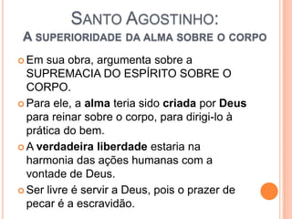 SANTO AGOSTINHO:
A SUPERIORIDADE DA ALMA SOBRE O CORPO
 Em sua obra, argumenta sobre a
SUPREMACIA DO ESPÍRITO SOBRE O
CORPO.
 Para ele, a alma teria sido criada por Deus
para reinar sobre o corpo, para dirigi-lo à
prática do bem.
 A verdadeira liberdade estaria na
harmonia das ações humanas com a
vontade de Deus.
 Ser livre é servir a Deus, pois o prazer de
pecar é a escravidão.
 