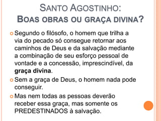 SANTO AGOSTINHO:
BOAS OBRAS OU GRAÇA DIVINA?
 Segundo o filósofo, o homem que trilha a
via do pecado só consegue retornar aos
caminhos de Deus e da salvação mediante
a combinação de seu esforço pessoal de
vontade e a concessão, imprescindível, da
graça divina.
 Sem a graça de Deus, o homem nada pode
conseguir.
 Mas nem todas as pessoas deverão
receber essa graça, mas somente os
PREDESTINADOS à salvação.
 