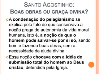 SANTO AGOSTINHO:
BOAS OBRAS OU GRAÇA DIVINA?
A condenação do pelagianismo se
explica pelo fato de que conservava a
noção grega de autonomia da vida moral
humana, isto é, a noção de que o
homem pode salvar-se por si só, sendo
bom e fazendo boas obras, sem a
necessidade da ajuda divina.
Essa noção chocava com a idéia de
submissão total do homem ao Deus
cristão, defendida pela Igreja.
 