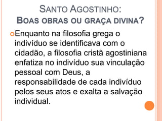 SANTO AGOSTINHO:
BOAS OBRAS OU GRAÇA DIVINA?
Enquanto na filosofia grega o
indivíduo se identificava com o
cidadão, a filosofia cristã agostiniana
enfatiza no indivíduo sua vinculação
pessoal com Deus, a
responsabilidade de cada indivíduo
pelos seus atos e exalta a salvação
individual.
 