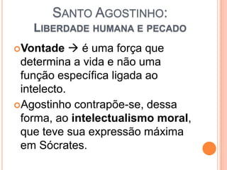 SANTO AGOSTINHO:
LIBERDADE HUMANA E PECADO
Vontade  é uma força que
determina a vida e não uma
função específica ligada ao
intelecto.
Agostinho contrapõe-se, dessa
forma, ao intelectualismo moral,
que teve sua expressão máxima
em Sócrates.
 
