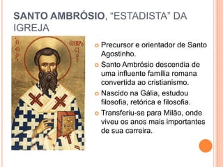 SANTO AMBRÓSIO, “ESTADISTA” DA
IGREJA
 Precursor e orientador de Santo
Agostinho.
 Santo Ambrósio descendia de
uma influente família romana
convertida ao cristianismo.
 Nascido na Gália, estudou
filosofia, retórica e filosofia.
 Transferiu-se para Milão, onde
viveu os anos mais importantes
de sua carreira.
 