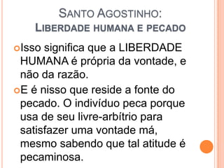 SANTO AGOSTINHO:
LIBERDADE HUMANA E PECADO
Isso significa que a LIBERDADE
HUMANA é própria da vontade, e
não da razão.
E é nisso que reside a fonte do
pecado. O indivíduo peca porque
usa de seu livre-arbítrio para
satisfazer uma vontade má,
mesmo sabendo que tal atitude é
pecaminosa.
 