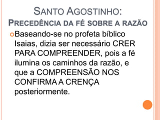 SANTO AGOSTINHO:
PRECEDÊNCIA DA FÉ SOBRE A RAZÃO
Baseando-se no profeta bíblico
Isaias, dizia ser necessário CRER
PARA COMPREENDER, pois a fé
ilumina os caminhos da razão, e
que a COMPREENSÃO NOS
CONFIRMA A CRENÇA
posteriormente.
 