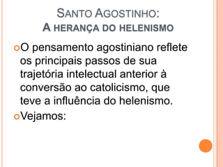 SANTO AGOSTINHO:
A HERANÇA DO HELENISMO
O pensamento agostiniano reflete
os principais passos de sua
trajetória intelectual anterior à
conversão ao catolicismo, que
teve a influência do helenismo.
Vejamos:
 