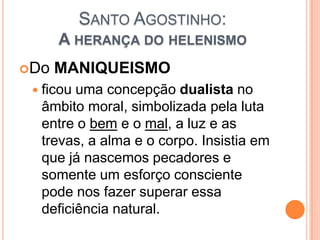 SANTO AGOSTINHO:
A HERANÇA DO HELENISMO
Do MANIQUEISMO
 ficou uma concepção dualista no
âmbito moral, simbolizada pela luta
entre o bem e o mal, a luz e as
trevas, a alma e o corpo. Insistia em
que já nascemos pecadores e
somente um esforço consciente
pode nos fazer superar essa
deficiência natural.
 